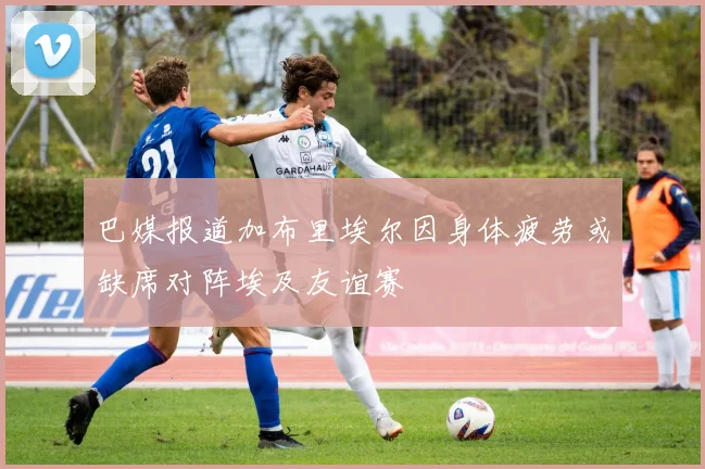 巴媒报道加布里埃尔因身体疲劳或缺席对阵埃及友谊赛