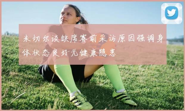 米切尔谈缺席赛前采访原因强调身体状态良好无健康隐患