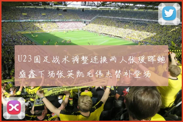 U23国足战术调整连换两人张瑗晖鲍盛鑫下场张英凯毛伟杰替补登场