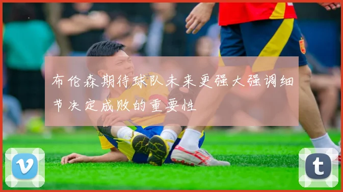 布伦森期待球队未来更强大强调细节决定成败的重要性