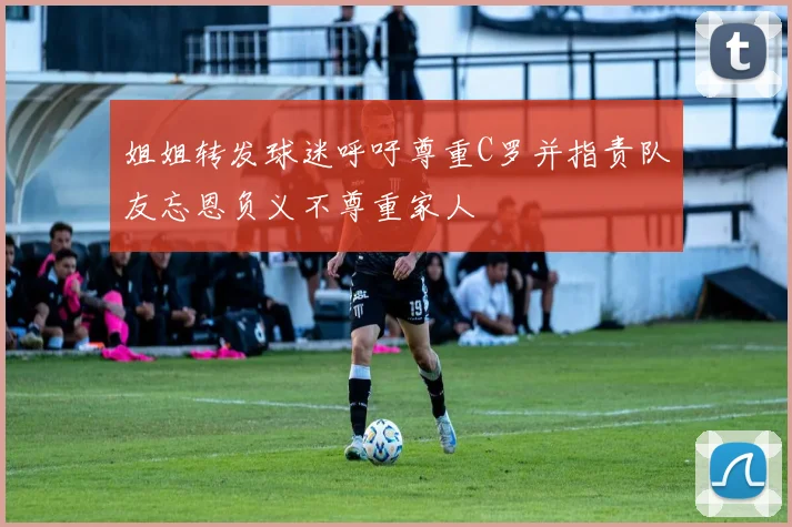 姐姐转发球迷呼吁尊重C罗并指责队友忘恩负义不尊重家人