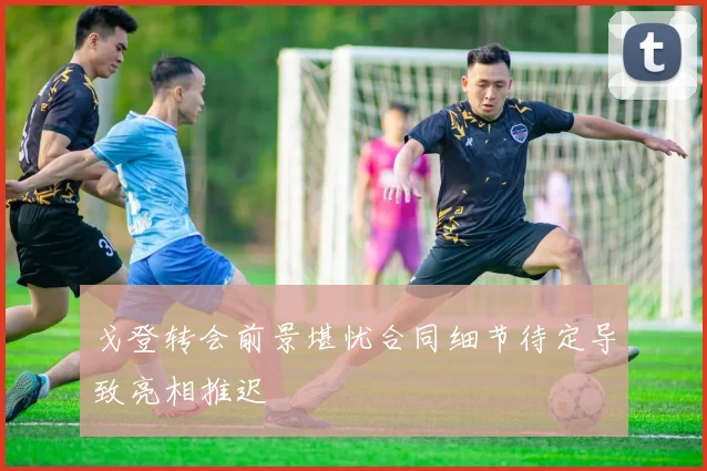 戈登转会前景堪忧合同细节待定导致亮相推迟