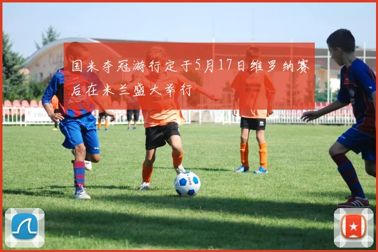 国米夺冠游行定于5月17日维罗纳赛后在米兰盛大举行