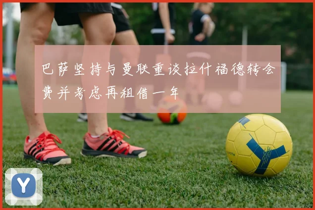 巴萨坚持与曼联重谈拉什福德转会费并考虑再租借一年