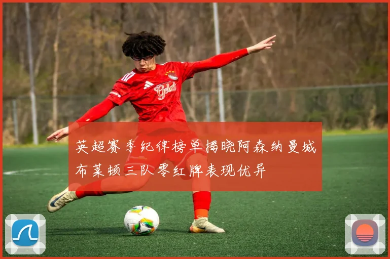 英超赛季纪律榜单揭晓阿森纳曼城布莱顿三队零红牌表现优异
